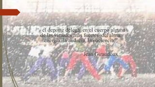 “ el deporte delega en el cuerpo alguna
de las virtudes mas fuertes del alma:
energía, la audacia, la paciencia.”
Jean Giraudoux
 