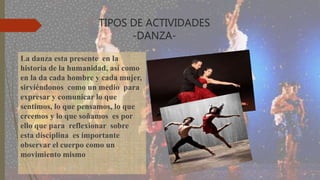 TIPOS DE ACTIVIDADES
-DANZA-
La danza esta presente en la
historia de la humanidad, así como
en la da cada hombre y cada mujer,
sirviéndonos como un medio para
expresar y comunicar lo que
sentimos, lo que pensamos, lo que
creemos y lo que soñamos es por
ello que para reflexionar sobre
esta disciplina es importante
observar el cuerpo como un
movimiento mismo
 