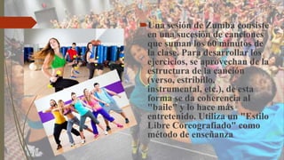 Una sesión de Zumba consiste
en una sucesión de canciones
que suman los 60 minutos de
la clase. Para desarrollar los
ejercicios, se aprovechan de la
estructura de la canción
(verso, estribillo,
instrumental, etc.), de esta
forma se da coherencia al
"baile" y lo hace más
entretenido. Utiliza un "Estilo
Libre Coreografiado" como
método de enseñanza.
 