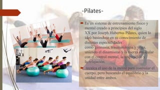 -Pilates-
 Es un sistema de entrenamiento físico y
mental creado a principios del siglo
XX por Joseph Hubertus Pilates, quien lo
ideó basándose en su conocimiento de
distintas especialidades
como gimnasia, traumatología y yoga,
uniendo el dinamismo y la fuerza muscular
con el control mental, la respiración y
la relajación.
 recalca el uso de la mente para controlar el
cuerpo, pero buscando el equilibrio y la
unidad entre ambos.
 