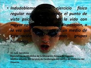 Indudablemente el ejercicio físico regular nos permite desde el punto de vista psicológico afrontar la vida con mayor optimismo y mejor disposición, a la vez que socialmente es un medio de integración en distintos grupos humanos. Dr. Luis Serratosa  Especialista en Medicina de la Educación física y del Deporte  Médico adjunto del Servicio de Cardiología del Centro de Medicina del Deporte. 