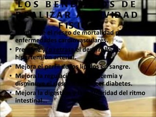 LOS BENEFICIOS DE REALIZAR ACTIVIDAD FISICA Disminuye el riesgo de mortalidad por enfermedades cardiovasculares.  Previene y/o retrasa el desarrollo de hipertensión arterial. Mejora el perfil de los lípidos en sangre.  Mejora la regulación de la glucemia y disminuye el riesgo de padecer diabetes. Mejora la digestión y la regularidad del ritmo intestinal… 