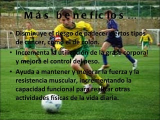 Más beneficios… Disminuye el riesgo de padecer ciertos tipos de cáncer, como el de colon. Incrementa la utilización de la grasa corporal y mejora el control del peso. Ayuda a mantener y mejorar la fuerza y la resistencia muscular, incrementando la capacidad funcional para realizar otras actividades físicas de la vida diaria.  