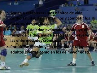 Ayuda a establecer unos hábitos de vida cardio saludables en los niños y combatir los factores de obesidad. En adultos de edad avanzada, disminuye el riesgo de caídas, ayuda a retrasar o prevenir las enfermedades crónicas. Por último disminuye la mortalidad tanto en adultos jóvenes como en los de mayor edad. 