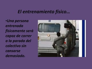 El entrenamiento físico… Una persona entrenada físicamente será capaz de correr a la parada del colectivo sin cansarse demasiado. 
