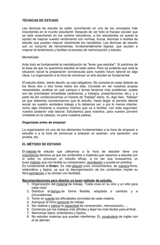 TÉCNICAS DE ESTUDIO
Las técnicas de estudio se están convirtiendo en uno de los conceptos más
importantes en el mundo estudiantil. Después de ver todo el fracaso escolar que
se está cosechando en los centros educativos, a los estudiantes os queda la
opción de mejorar vuestro rendimiento con normas, trucos, técnicas o recetas de
estudio que puedan mejorar claramente los resultados. Las técnicas de estudio
son un conjunto de herramientas, fundamentalmente lógicas, que ayudan a
mejorar el rendimiento y facilitan el proceso de memorización y estudio.
Mentalízate
Ante todo es fundamental la mentalización de "tener que estudiar". Si partimos de
la base de que no queremos estudiar el resto sobra. Pero es evidente que ante la
situación social la preparación concienzuda para nuestro futuro laboral es algo
clave. La organización a la hora de comenzar un año escolar es fundamental.
El estudio diario, siento decirlo, es casi obligatorio. No consiste en estar delante de
los libros dos o tres horas todos los días. Consiste en ver nuestras propias
necesidades, analizar en qué campos o temas tenemos más problemas, cuales
son las prioridades inmediatas (exámenes, y trabajos, presentaciones, etc.), y a
partir de ahí confeccionarnos un horario de "trabajo" diario. Sí, digo bien, "trabajo"
ya que debemos concienciarnos que el estudio, hasta llegar al período laboral
social, es nuestro verdadero trabajo y lo debemos ver, o por lo menos intentar,
como algo inherente a nosotros mismos que va a facilitar, con toda seguridad,
nuestra posterior vida laboral. Estudiamos para nosotros, para nuestro porvenir
(métetelo en la cabeza), no para nuestros padres.
Organízate antes de empezar
La organización es uno de los elementos fundamentales a la hora de empezar a
estudiar o a la hora de comenzar a preparar un examen, una oposición, una
prueba, etc.
EL MÉTODO DE ESTUDIO
El método de estudio que utilicemos a la hora de estudiar tiene una
importancia decisiva ya que los contenidos o materias que vayamos a estudiar por
sí solos no provocan un estudio eficaz, a no ser que busquemos un
buen método que nos facilite su comprensión, asimilación y puesta en práctica.
Es fundamental el Orden. Es vital adquirir unos conocimientos, de manera firme,
sistemática y lógica, ya que la desorganización de los contenidos impide su
fácil asimilación y se olvidan con facilidad.
Recomendaciones para diseñar un buen método de estudio.
1. Organización del material de trabajo. “Cada cosa en su sitio y un sitio para
cada cosa”
2. Distribuir el tiempo de forma flexible, adaptada a cambios y a
circunstancias.
3. Tener en cuenta las dificultades concretas de cada materia.
4. Averiguar el ritmo personal de trabajo
5. Ser realista y valorar la capacidad de comprensión, memorización, ...
6. Comenzar por los trabajos más difíciles y dejar los más fáciles para el final.
7. Memorizar datos, entenderlos y fijarlos.
8. No estudiar materias que puedan interferirse: Ej, vocabulario de inglés con
el de alemán.

 