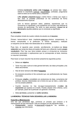 § Debes mantenerte activo ante la lectura, es preciso leer, releer,
extraer lo importante, subrayar, esquematizar, contrastar, preguntarse
sobre lo leído con la mente activa y despierta.
§ No adoptes prejuicios frente a ciertos libros o temas que vayas a
leer. Esto te posibilita profundizar en los contenidos de forma
absolutamente imparcial.
§ En la lectura aparecen datos, palabras, expresiones que no
conocemos su significado y nos quedamos con la duda, esto bloquea el
proceso de aprendizaje. Por tanto no seas perezoso y busca en el
diccionario aquellas palabras que no conozcas su significado.
EL RESUMEN
Para completar el éxito de nuestro método de estudio es el resumen.
Primero hemos leído el texto (mediante prelectura y lectura comprensiva), lo
hemos comprendido a la perfección, lo hemos subrayado y realizado
un esquema con las ideas más destacadas de su contenido.
Pues bien, el siguiente paso consiste, sencillamente, en realizar una breve
redacción que recoja las ideas principales del texto pero utilizando nuestro propio
vocabulario. Pero hay que tener cuidado porque si al resumen se incorporan
comentarios personales o explicaciones que no corresponden al texto, tenemos
un resumen comentado.
Para hacer un buen resumen has de tener presente los siguientes puntos:


Debes ser objetivo.



Tener muy claro cuál es la idea general del texto, las ideas principales y las
ideas secundarias.



Has de tener siempre a la vista el esquema.



Es necesario encontrar el hilo conductor que une perfectamente las frases
esenciales.



Enriquece, amplia y complétalo con anotaciones de clase, comentarios del
profesor, lecturas relacionadas con el tema de que se trate y, sobre todo,
con tus propias palabras.



Cuando resumas no has de seguir necesariamente el orden de
exposición que aparece en el texto. Puedes adoptar otros criterios, como
por ejemplo, pasar de lo particular a lo general o viceversa.



Debe ser breve y presentar un estilo narrativo.

LA MEMORIA. TÉCNICAS PARA DESARROLLAR LA MEMORIA
FASES DE LA MEMORIZACIÓN
Una vez que percibimos algo, comienza un proceso que conduce a la
memorización de esa información. Esto se consigue con las siguientes fases:
 Comprensión:
supone la observación a través de los sentidos y
entender esa información.

 