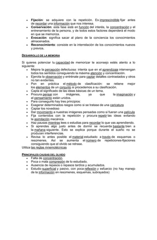 





Fijación: se adquiere con la repetición. Es imprescindible fijar antes
de recordar una información que nos interesa.
Conservación: esta fase está en función del interés, la concentración y el
entrenamiento de la persona, y de todos estos factores dependerá el modo
en que se memoriza.
Evocación: significa sacar al plano de la conciencia los conocimientos
almacenados.
Reconocimiento: consiste en la interrelación de los conocimientos nuevos
y previos.

DESARROLLO DE LA MEMORIA
Si quieres potenciar tu capacidad de memorizar te aconsejo estés atento a lo
siguiente:
 Mejora la percepción defectuosa: intenta que en el aprendizaje intervengan
todos los sentidos consiguiendo la máxima atención y concentración.
 Ejercita la observación y entrénate para captar detalles contrastados y otros
no tan evidentes.
 Pon
en práctica el método de clasificación: se retiene mejor
los elementos de un conjunto si procedemos a su clasificación.
 Capta el significado de las ideas básicas de un tema.
 Procura pensar con
imágenes,
ya
que
la imaginación y
el pensamiento están unidos.
 Para conseguirlo hay tres principios:
 Exagerar determinados rasgos como si se tratase de una caricatura
 Captar los novedoso
 Dar movimiento a nuestras imágenes pensadas como si fueran una película
 Fija contenidos con la repetición y procura repetir las ideas evitando
la asimilación mecánica.
 Haz pausas mientras lees o estudias para recordar lo que vas aprendiendo.
 Si aprendes algo justo antes de dormir se recuerda bastante bien a
la mañana siguiente. Esto se explica porque durante el sueño no se
producen interferencias.
 Revisa lo antes posible el material estudiado a través de esquemas o
resúmenes. Así se aumenta el número de repeticiones-fijaciones
consiguiendo que el olvido se retrase.
Utiliza las reglas mnemotécnicas
PRINCIPALES CAUSAS DEL OLVIDO
 Falta de concentración.
 Poca o mala compresión de lo estudiado.
 Ausencia de repasos o repasos tardíos y acumulados.
 Estudio superficial y pasivo, con poca reflexión y esfuerzo (no hay manejo
de la información en resúmenes, esquemas, subrayados)

 