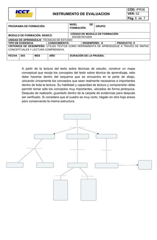 INSTRUMENTO DE EVALUACION
NIVEL
FORMACIÓN:

PROGRAMA DE FORMACIÓN:

DE

CÓD: IPR36
VER: 02
Pág. 6 de 7

GRUPO:

CÓDIGO DE MODULO DE FORMACIÓN:
20332810010204
UNIDAD DE APRENDIZAJE: TÉCNICAS DE ESTUDIO
TIPO DE EVIDENCIA
CONOCIMIENTO:
DESEMPEÑO: X
PRODUCTO: X
CRITERIOS DE DESEMPEÑO: UTILIZA TEXTOS COMO HERRAMIENTA DE APRENDIZAJE A TRAVÉS DE MAPAS
CONCEPTUALES Y LECTURA COMPRENSIVA.
MODULO DE FORMACIÓN: BÁSICO

FECHA

DIA

MES

AÑO

DURACIÓN DE LA PRUEBA:

A partir de la lectura del texto sobre técnicas de estudio, construir un mapa
conceptual que recoja los conceptos del texto sobre técnica de aprendizaje, esto
debe hacerse dentro del esquema que se encuentra en la parte de abajo,
ubicando únicamente los conceptos que sean realmente necesarios e importantes
dentro de toda la lectura. Su habilidad y capacidad de lectura y comprensión debe
permitir tomar sólo los conceptos muy importantes, ubicados de forma jerárquica.
Después de realizarlo, guardarlo dentro de la carpeta de evidencias para después
ser verificado. Si considera que el cuadro es muy corto, hágalo en otra hoja anexa
pero conservando la misma estructura.

 