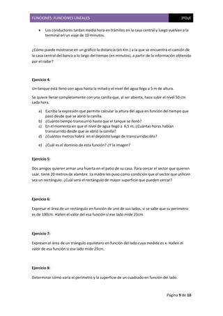FUNCIONES. FUNCIONES LINEALES 3ºDyE
Página 9 de 10
• Los conductores tardan media hora en trámites en la casa central y luego vuelven a la
terminal en un viaje de 10 minutos.
¿Cómo puede mostrarse en un gráfico la distancia (en Km.) a la que se encuentra el camión de
la casa central del banco a lo largo del tiempo (en minutos), a partir de la información obtenida
por el radar?
Ejercicio 4:
Un tanque está lleno con agua hasta la mitad y el nivel del agua llega a 5 m de altura.
Se quiere llenar completamente con una canilla que, al ser abierta, hace subir el nivel 50 cm
cada hora.
a) Escriba la expresión que permite calcular la altura del agua en función del tiempo que
pasó desde que se abrió la canilla.
b) ¿Cuánto tiempo transcurrió hasta que el tanque se llenó?
c) En el momento en que el nivel de agua llegó a 6,5 m, ¿Cuántas horas habían
transcurrido desde que se abrió la canilla?
d) ¿Cuántos metros habrá en el depósito luego de transcurridas 6hs?
e) ¿Cuál es el dominio de esta función? ¿Y la imagen?
Ejercicio 5:
Dos amigos quieren armar una huerta en el patio de su casa. Para cercar el sector que quieren
usar, tiene 20 metros de alambre. La madre les puso como condición que el sector que utilicen
sea un rectángulo. ¿Cuál será el rectángulo de mayor superficie que pueden cercar?
Ejercicio 6:
Expresar el área de un rectángulo en función de uno de sus lados, si se sabe que su perímetro
es de 100cm. Hallen el valor del esa función si ese lado mide 25cm.
Ejercicio 7:
Expresen el área de un triángulo equilátero en función del lado cuya medida es x. Hallen el
valor de esa función si ese lado mide 25cm.
Ejercicio 8:
Determinar cómo varía el perímetro y la superficie de un cuadrado en función del lado.
 