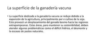 La superficie de la ganadería vacuna
• La superficie dedicada a la ganadería vacuna se redujo debido a la
expansión de la agricultura, principalmente por e cultivo de la soja.
Esto provocó un desplazamiento del ganado bovino hacia las regiones
extrapampeanas. Estas áreas, para mantener su sostenibilidad, deben
atender algunas problemáticas como el déficit hídrico, el desmonte y
la escasez de pastos naturales.
 