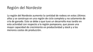 Región del Nordeste
La región del Nordeste aumento la cantidad de rodeos en estos últimos
años y se construyo en una región de ciclo completa y no solamente de
cría de ganado. Esto se debe a que tuvo un desarrollo mas tardío en
esta actividad con respecto a la región pampeana, que posee una
mayor capacidad de crecimiento en productividad y stock y a los
menores costos de producción.
 
