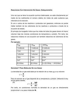 Reacciones Con Intervención De Gases. Estequiometria


Una vez que se tiene la ecuación química balanceada, se sabe directamente por
medio de los coeficientes el número relativo de moles de cada sustancia que
interviene en la reacción.
Si uno o varios de los reactivos o productos son gaseosos, entonces se puede
hablar también de los volúmenes de los reactivos o productos a través de la
ecuación de estado.
El principio de Avogadro indica que los moles de todos los gases tienen el mismo
volumen bajo las mismas condiciones de temperatura y presión. Por tanto, las
relaciones molares en una ecuación son también relaciones de volúmenes de los
gases.
Por ejemplo:
         H2(g)               +    Cl2(g)       =    2HCl(g)
         1 molécula              1 molécula        2 molécula
         1 mol                   1 mol             2 mol
         1 volumen               1 volumen         2 volumen
         1 litro                 1 litro           2 litro
         1cm3                    1cm3              2cm3
         22.4 litros             22.4 litros       2 x 22.4 litros = 44.8 litros


Densidad Y Peso Molecular De Los Gases

La densidad de un gas está dada por la relación de su masa, g, a su volumen:



Pero el volumen de un gas depende de su temperatura y presión. Utilizando la ley
de los gases ideales.
  (1)


Por tanto, en condiciones normales la densidad de un gas es directamente
proporcional a su peso molecular M.
 
