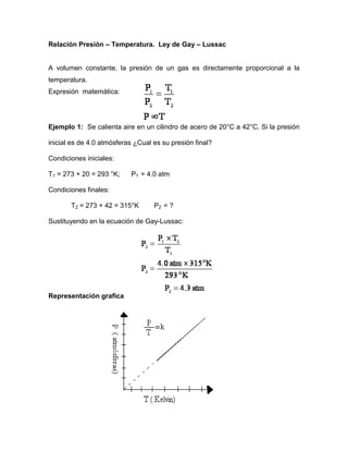 Relación Presión – Temperatura. Ley de Gay – Lussac


A volumen constante, la presión de un gas es directamente proporcional a la
temperatura.
Expresión matemática:




Ejemplo 1: Se calienta aire en un cilindro de acero de 20°C a 42°C. Si la presión

inicial es de 4.0 atmósferas ¿Cual es su presión final?

Condiciones iniciales:

T1 = 273 + 20 = 293 °K;    P1 = 4.0 atm

Condiciones finales:

       T2 = 273 + 42 = 315°K       P2 = ?

Sustituyendo en la ecuación de Gay-Lussac:




Representación grafica
 