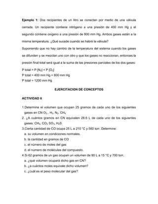 Ejemplo 1: Dos recipientes de un litro se conectan por medio de una válvula

cerrada. Un recipiente contiene nitrógeno a una presión de 400 mm Hg y el

segundo contiene oxígeno a una presión de 800 mm Hg. Ambos gases están a la

misma temperatura. ¿Qué sucede cuando se habré la válvula?

Suponiendo que no hay cambio de la temperatura del sistema cuando los gases

se difunden y se mezclan uno con otro y que los gases no reaccionan, entonces la

presión final total será igual a la suma de las presiones parciales de los dos gases:

P total = P [N2] + P [O2]
P total = 400 mm Hg + 800 mm Hg
P total = 1200 mm Hg

                            EJERCITACION DE CONCEPTOS

ACTIVIDAD 6

1.Determine el volumen que ocupan 25 gramos de cada uno de los siguientes
 gases en CN O2,, H2, N2, CH4
2. ¿A cuántos gramos en CN equivalen 28.6 L de cada uno de los siguientes
 gases: CH4, CO2 SO3, H2S
3.Cierta cantidad de CO ocupa 25 L a 210 °C y 560 torr. Determine:
 a. su volumen en condiciones normales.
 b. la cantidad en gramos de CO
 c. el número de moles del gas
 d. el número de moléculas del compuesto.
4.Si 62 gramos de un gas ocupan un volumen de 90 L a 15 °C y 700 torr,
 a. ¿qué volumen ocupará dicho gas en CN?
 b. ¿a cuántos moles equivale dicho volumen?
 c. ¿cuál es el peso molecular del gas?
 