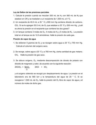 Ley de Dalton de las presiones parciales
1. Calcule la presión cuando se mezclan 550 mL de H 2 con 560 mL de N2 que
 estaban en CN y se trasladan a un recipiente de 1,500 mL a 0 °C.
2. Un recipiente de 40.0 mL a 35 ° C y 600 mm Hg contiene dióxido de carbono.
 CO2 Si se le agregan 50.0 mL de O 2 que estaban a 25 °C y 500 mm Hg, ¿cuál
 es ahora la presión en el recipiente que contiene los dos gases?
3. Un tanque contiene 3 moles de O 2, 4 moles de H2 y 5 moles de N2 , La presión
 total en el tanque es de 12.0 atmósferas. Halle la presión de cada gas.

Presión de vapor de agua

1. Se obtienen 5 gramos de O 2 y se recogen sobre agua a 25 °C y 750 mm Hg.
   Calcule el volumen del oxígeno seco.

2. Se recoge, sobre agua a 20 °C y a 760 mm Hg, cierta cantidad de gas metano.
 CH4    Halle la presión de gas seco.

3. Se obtuvo oxígeno, O 2, mediante descomposición de clorato de potasio con
 dióxido de magnesio y calor, de acuerdo con la siguiente reacción:
 2KClO3 + MnO2          2KCl    + 3O2


 y el oxígeno obtenido se recogió por desplazamiento de agua. La presión en el
 laboratorio era de 560 torr y la temperatura del agua de 20 ° C. Si se
 recogieron 1,500 mL de O 2, halle la presión del O 2 libre de vapor de agua y el
 número de moles de dicho gas.
 