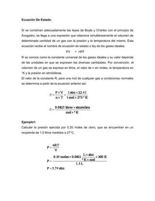 Ecuación De Estado:


Si se combinan adecuadamente las leyes de Boyle y Charles con el principio de
Avogadro, se llega a una expresión que relaciona simultáneamente el volumen de
determinada cantidad de un gas con la presión y la temperatura del mismo. Esta
ecuación recibe el nombre de ecuación de estado o ley de los gases ideales:
                                  PV       = nRT
R se conoce como la constante universal de los gases ideales y su valor depende
de las unidades en que se expresen las diversas cantidades. Por convención, el
volumen de un gas se expresa en litros, el valor de n en moles, la temperatura en
°K y la presión en atmósferas.
El valor de la constante R, para una mol de cualquier gas a condiciones normales
se determina a partir de la ecuación anterior así:




Ejemplo1:
Calcular la presión ejercida por 0,35 moles de cloro, que se encuentran en un
recipiente de 1,5 litros medidos a 27°C.
 