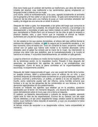 Esto duro hasta que el carácter del hombre se trasformara, por obra del demonio
irritable del alcohol, más indiferente a los sentimientos ajenos empleando un
lenguaje brutal y violento con su mujer.
Una noche entró el hombreborracho a la casa, agredió brutalmente al animalito
por la garganta y le hiso saltar un ojo por la órbita. El gato sanó lentamente con el
trascurrir de los días pero una mañana le puse un nudo corredizo alrededor del
cuello y lo colgué de una rama de un árbol; lo ahorcó.

Después de matar a gato, fue despertado a los gritos del fuego que consumía la
casa. La destrucción fue completa. Se aniquiló toda su fortuna, y se entregó a la
desesperación y recordaba al gato que había matado en jardín. Busco otro gato
que reemplazara a Plutón.Pero con el trascurrir de los días el gato le empezó a
producir fastidio, odio, y gran horror que le inspiraba el animal se habían
aumentado por una de las mayores fantasías que es posible concebir.

Un día estaba en los que aceres domésticos, al sótano del viejo edificio donde la
pobreza los obligaba a habitar, el gato lo seguía por la pendiente escalera, y, en
ese momento, tomo el hacha con furor sin contener la mano, encamino hasta el
animal con un golpe que habría sido mortal si le hubiese alcanzado como
deseaba; pero el golpe fue evitado por la mano de la mujer. Su intervención le
produjo una rabia más que diabólica; que le hueraobstaculizado y le hundió el
hacha en el cráneo. Y sucumbió instantáneamente, sin exhalar un solo gemido.

Luego la enterró en el sótano en medio de los huecos del muro y el remordimiento
de su tenebrosa acción no lo inquietaba mucho. Pasado 4 días después del
asesinato, se presentaron los agentes de policía y se prodigándose una
investigación. Como él tenía la plena confianza en la impermeabilidad del
escondrijo, no experimento zozobra.

Después de haber inspeccionado el lugar, una voz surgió del fondo de la tumba:
un quejido primero, débil y entrecortado como el sollozo de un niño, y que
aumentó después de intensidad hasta convertirse en un grito prolongado, sonoro y
continuo, anormal y antihumano, un aullido, un alarido a la vez de espanto y de
triunfo, como solamente puede salir del infierno, como horrible armonía que
brotase a la vez de las gargantas de los condenados en sus torturas y de los
demonios regocijándose en sus padecimientos.
Durante un instante, los agentes, que estaban ya en la escalera, quedaron
paralizados por el terror. Un momento después, una docena de brazos vigorosos
caían demoledores sobre el muro, que vino a tierra en seguida.
El cadáver, ya bastante descompuesto y cubierto de sangre cuajada, apareció
rígido ante la vista de los espectadores. Encima de su cabeza, con las rojas
fauces dilatadas y el ojo único despidiendo fuego, estaba subida la abominable
bestia, cuya malicia lo había inducido al asesinato, y cuya voz acusadora lo había
entregado al verdugo...
Al tiempo mismo de esconder a su desgraciada víctima, había emparedado al
monstruo.
 