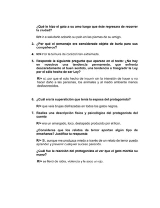 ¿Qué le hizo el gato a su amo luego que éste regresara de recorrer
   la ciudad?

   R/= ir a saludarlo sobarlo su pelo en las piernas de su amigo.

3. ¿Por qué el personaje era considerado objeto de burla para sus
   compañeros?

4. R/= Por la ternura de corazón tan extremada.

5. Responde la siguiente pregunta que aparece en el texto: ¿No hay
   en nosotros una tendencia permanente, que enfrenta
   descaradamente al buen sentido, una tendencia a trasgredir la Ley
   por el sólo hecho de ser Ley?

   R/= si, por que el solo hecho de incurrir sin la intensión de hacer o no
   hacer daño a las personas, los animales y al medio ambiente menos
   desfavorecidos.



6. ¿Cuál era la superstición que tenía la esposa del protagonista?

   R/= que veía brujas disfrazadas en todos los gatos negros.

7. Realiza una descripción física y psicológica del protagonista del
   cuento

   R/= era un amargado, loco, destapado producido por el licor.

   ¿Consideras que los relatos de terror aportan algún tipo de
   enseñanza? Justifica tu respuesta

   R/= Si, aunque me produzca miedo a través de un relato de terror puedo
   aprender y prevenir cualquier suceso parecido.

   ¿Cuál fue la reacción del protagonista al ver que el gato mordía su
   mano?

   R/= se llenó de rabia, violencia y le saco un ojo.
 