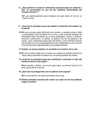 8. ¿Qué opinión te merece la afirmación del personaje con relación a
   que “la perversidad es uno de los impulsos primordiales del
   corazón humano”?

   R/= que lastimosamente esos impulsos son para hacer el mal en su
   entorno social.



9. ¿Cuál fue la principal causa que delató la ubicación del cadáver en
   la pared?

10. R/= una voz que surgió del fondo de la tumba: un quejido primero, débil
    y entrecortado como el sollozo de un niño, y que aumentó después de
    intensidad hasta convertirse en un grito prolongado, sonoro y continuo,
    anormal y antihumano, un aullido, un alarido a la vez de espanto y de
    triunfo, como solamente puede salir del infierno, como horrible armonía
    que brotase a la vez de las gargantas de los condenados en sus torturas
    y de los demonios regocijándose en sus padecimientos.

11. Explica, en pocas palabras, lo sucedido en el sótano de la casa

12. R/= Iba a matar el gato con un hacha y su esposa se impidió entonces la
    mato a ella y escondió el cadáver en una de las paredes del sotano.

13. ¿Cuál fue la principal causa que contribuyó a aumentar el odio del
    hombre hacia el nuevo gato?

   R/=al recordar a Plutón, con el otro gato negro, su ternura hacia él y el
   amor que le tenía el animal.

14. ¿Qué hizo el protagonista con el cadáver de la esposa?

   R/= lo escondió en una pared del sótano de la casa.

15. Realiza ejemplos sacados del cuento con cada una de las palabras
    según su acento
 