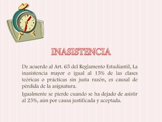De acuerdo al Art. 65 del Reglamento Estudiantil, La
inasistencia mayor o igual al 15% de las clases
teóricas o prácticas sin justa razón, es causal de
pérdida de la asignatura.
Igualmente se pierde cuando se ha dejado de asistir
al 25%, aún por causa justificada y aceptada.
 