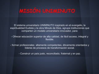 MISIÓN UNIMINUTO
El sistema universitario UNIMINUTO inspirado en el evangelio, la
espiritualidad Eudista y la obra Minuto de Dios, agrupa instituciones que
comparten un modelo universitario innovador, para:
- Ofrecer educación superior de alta calidad, de fácil acceso, integral y
flexible.
- formar profesionales altamente competentes, éticamente orientados y
líderes de procesos de transformación social.
- Construir un país justo, reconciliado, fraternal y en paz.
 