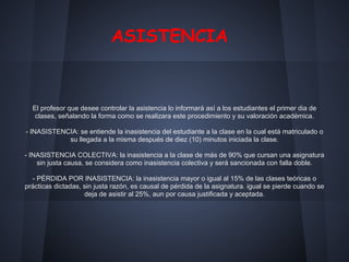 ASISTENCIA
El profesor que desee controlar la asistencia lo informará así a los estudiantes el primer dia de
clases, señalando la forma como se realizara este procedimiento y su valoración académica.
- INASISTENCIA: se entiende la inasistencia del estudiante a la clase en la cual está matriculado o
su llegada a la misma después de diez (10) minutos iniciada la clase.
- INASISTENCIA COLECTIVA: la inasistencia a la clase de más de 90% que cursan una asignatura
sin justa causa, se considera como inasistencia colectiva y será sancionada con falla doble.
- PÉRDIDA POR INASISTENCIA: la inasistencia mayor o igual al 15% de las clases teóricas o
prácticas dictadas, sin justa razón, es causal de pérdida de la asignatura. igual se pierde cuando se
deja de asistir al 25%, aun por causa justificada y aceptada.
 