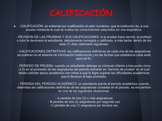 CALIFICACIÓN
● -CALIFICACIÓN: se entiende por cualificación el valor numérico, que la institución da, a una
prueba mediante la cual se evalúa los conocimientos adquiridos en una asignatura.
- REVISIÓN DE LAS PRUEBAS Y SUS CALIFICACIONES: si la prueba fuere escrita, el profesor
o tutor la devolverá al estudiante, debidamente corregida y calificada, a más tardar dentro de los
siete (7) días calendario siguientes.
- CALIFICACIONES DEFINITIVAS: las calificaciones definitivas de cada una de las asignaturas
se publican en el sistema de información institucional y en las fechas que establezca cada sede
para tal fin.
- PERIODO DE PRUEBA: cuando un estudiante obtenga un cómputo inferior a tres punto cinco
(3.5) en el promedio de las asignaturas del periodo entrarán en “período de prueba” en el cual
deben solicitar apoyo académico con miras a que lo logre superar las dificultades académicas
que lo llevaron al bajo promedio.
- PÉRDIDA DEL PERÍODO ACADÉMICO: un estudiante pierde el período académico cuando,
obtenidas las calificaciones definitivas de las asignaturas cursadas en el periodo, se encuentran
en una de las siguientes situaciones:
- A.pérdida de tres (3) o más asignaturas
- B.pérdida de dos (2) asignaturas por segunda vez
- C.pérdida de una (1) asignatura por tercera vez.
 