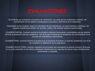 EVALUACIONES
Se entiende por evaluación el proceso de verificación, por parte de los profesores o tutores, del
cumplimiento de los objetivos pedagógicos parciales o definitivos de la asignatura.
- Naturaleza de las pruebas: según la naturaleza de las asignaturas, ya sean teóricas o prácticas, las
pruebas académicas podrán ser escritas, orales o de carácter práctico experimental.
- EXAMEN PARCIAL: Examen parcial es la prueba o conjunto de pruebas o actividades que se realizan
durante el respectivo período académico, con el fin de ir evaluando la asimilación de conocimiento en el
proceso de enseñanza o aprendizaje.
- EXAMEN FINAL: examen final es la prueba que se presenta al finalizar un periodo académico con el fin
de completar la calificación de la asignatura.
- EXAMEN SUPLETORIO: examen supletorio es la prueba que reemplaza al examen parcial o final que
no se pudo presentar en las fechas señaladas oficialmente por razones de fuerza mayor debidamente
comprobada y aceptada.
 