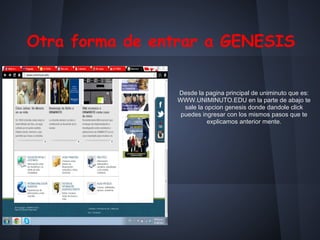 Otra forma de entrar a GENESIS
Desde la pagina principal de uniminuto que es:
WWW.UNIMINUTO.EDU en la parte de abajo te
sale la opcion genesis donde dandole click
puedes ingresar con los mismos pasos que te
explicamos anterior mente.
 