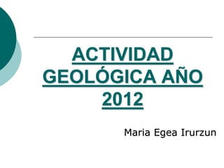ACTIVIDAD
GEOLÓGICA AÑO
    2012
      Maria Egea Irurzun
 