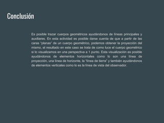Conclusión
Es posible trazar cuerpos geométricos ayudándonos de líneas principales y
auxiliares. En esta actividad es posible darse cuenta de que a partir de las
caras “planas” de un cuerpo geométrico, podemos obtener la proyección del
mismo, el resultado en este caso se trata de como luce el cuerpo geométrico
si lo visualizamos en una perspectiva a 1 punto. Esta visualización es posible
ayudándonos de elementos horizontales como lo son una línea de
proyección, una línea de horizonte, la “línea de tierra” y también ayudándonos
de elementos verticales como lo es la línea de vista del observador.
 