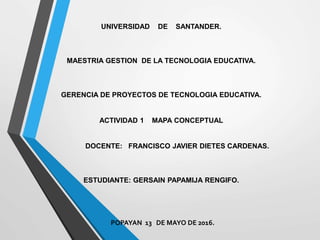 UNIVERSIDAD DE SANTANDER.
MAESTRIA GESTION DE LA TECNOLOGIA EDUCATIVA.
GERENCIA DE PROYECTOS DE TECNOLOGIA EDUCATIVA.
ACTIVIDAD 1 MAPA CONCEPTUAL
DOCENTE: FRANCISCO JAVIER DIETES CARDENAS.
ESTUDIANTE: GERSAIN PAPAMIJA RENGIFO.
POPAYAN 13 DE MAYO DE 2016.
 