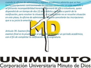 Artículo 60. Cancelación de registro
cuando la oficina de admisiones y registro académico advierta que se han
hecho inscripciones contraviniendo las normas contenidas en este capítulo o
se presente incompatibilidad horaria, informará de ello a estudiante, quien
dispondrá de un tiempo de dos (2) días hábiles contados a partir de la
notificación, para resolver la situación. si el estudiante no se resuelve situación
en este plazo, la oficina de admisiones y registro cancelarán las inscripciones
que a su juicio lo ameriten.
Artículo 70. Examen final
examen final es la prueba que se presenta el finalizar un periodo académico,
con el fin de completar la calificación de la asignatura.
 