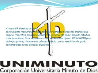 Artículo 86. Derecho al título
El estudiante regular que haya finalizado y aprobado todos los créditos que
exige el respectivo programa académico, de acuerdo con el plan de estudios
correspondiente, tiene derecho a recibir el título que ofrece UNIMINUTO para
dicho programa, siempre que además cumpla con los requisitos de grado
contemplados en los artículos siguientes.
 
