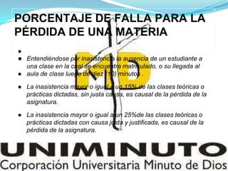 PORCENTAJE DE FALLA PARA LA
PÉRDIDA DE UNA MATERIA
●
● Entendiéndose por inasistencia la ausencia de un estudiante a
una clase en la cual se encuentra matriculado, o su llegada al
● aula de clase luego de diez (10) minutos .
● La inasistencia mayor o igual a un 15% de las clases teóricas o
prácticas dictadas, sin justa causa, es causal de la pérdida de la
asignatura.
● La inasistencia mayor o igual a un 25%de las clases teóricas o
prácticas dictadas con causa justa y justificada, es causal de la
pérdida de la asignatura.
 