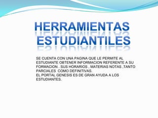 SE CUENTA CON UNA PAGINA QUE LE PERMITE AL
ESTUDIANTE OBTENER INFORMACION REFERENTE A SU
FORMACION . SUS HORARIOS , MATERIAS NOTAS ,TANTO
PARCIALES COMO DEFINITIVAS.
EL PORTAL GENESIS ES DE GRAN AYUDA A LOS
ESTUDIANTES.
 
