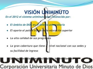 En el 2012 el sistema uniminuto será reconocido por:
● El ámbito de DIOS en el ámbito universitario
● El aporte al país a través de la educación superior
● La alta calidad de sus programas
● La gran cobertura que tiene a nivel nacional con sus sedes y
su facilidad de ingreso
● Sus amplias relaciones nacionales e internacionales
VISIÓN UNIMINUTO
 