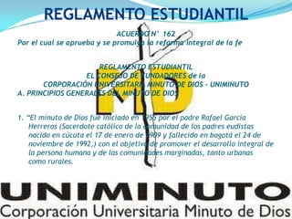 ACUERDO N° 162
Por el cual se aprueba y se promulga la reforma integral de la fe
REGLAMENTO ESTUDIANTIL
EL CONSEJO DE FUNDADORES de la
CORPORACIÓN UNIVERSITARIA MINUTO DE DIOS - UNIMINUTO
A. PRINCIPIOS GENERALES DEL MINUTO DE DIOS
1. “El minuto de Dios fue iniciado en 1955 por el padre Rafael García
Herreros (Sacerdote católico de la comunidad de los padres eudistas
nacido en cúcuta el 17 de enero de 1909 y fallecido en bogotá el 24 de
noviembre de 1992,) con el objetivo de promover el desarrollo integral de
la persona humana y de las comunidades marginadas, tanto urbanas
como rurales.
REGLAMENTO ESTUDIANTIL
 