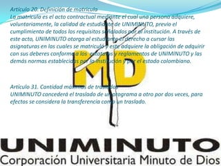 Artículo 20. Definición de matricula
La matrícula es el acto contractual mediante el cual una persona adquiere,
voluntariamente, la calidad de estudiante de UNIMINUTO, previo el
cumplimiento de todos los requisitos señalados por al institución. A través de
este acto, UNIMINUTO otorga al estudiante el derecho a cursar las
asignaturas en las cuales se matriculó y este adquiere la obligación de adquirir
con sus deberes conforme a los estatutos y reglamentos de UNIMINUTO y las
demás normas establecidas por la institución y por el estado colombiano.
Artículo 31. Cantidad máximas de traslados
UNIMINUTO concederá el traslado de un programa a otro por dos veces, para
efectos se considera la transferencia como un traslado.
 