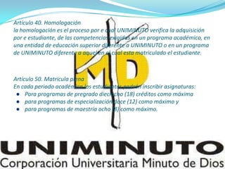 Artículo 40. Homologación
la homologación es el proceso por e cual UNIMINUTO verifica la adquisición
por e estudiante, de las competencias exigidas en un programa académico, en
una entidad de educación superior diferente a UNIMINUTO o en un programa
de UNIMINUTO diferente a aquel en el cual esta matriculado el estudiante.
Artículo 50. Matricula plena
En cada periodo académico los estudiantes podrán inscribir asignaturas:
● Para programas de pregrado dieciocho (18) créditos como máxima
● para programas de especialización doce (12) como máximo y
● para programas de maestría ocho (8) como máximo.
 