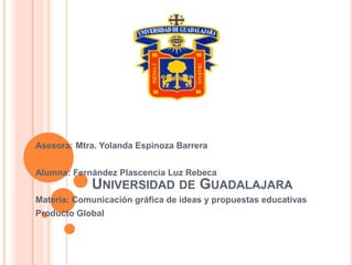 Asesora: Mtra. Yolanda Espinoza Barrera


Alumna: Fernández Plascencia Luz Rebeca
            UNIVERSIDAD DE GUADALAJARA
Materia: Comunicación gráfica de ideas y propuestas educativas
Producto Global
 