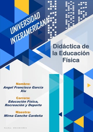 1
Nombre:
Angel Francisco Garcia
Xiu
Carrera:
Educación Física,
Recreación y Deporte
Maestra:
Mirna Canche Cardeña
F e c h a : 2 9 / 1 0 / 2 0 2 1
Didáctica de
la Educación
Física
 