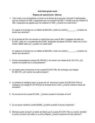 Actividad grado sexto
Repaso de operaciones básicas
1. Hoy invité a mis compañeros a comer en la tienda de la escuela. Compré: 2 salchipapas
que me costaron $ 1600, 4 gaseosas que me costaron $2.000, 7 chicles que me costaron $
350, 3 paquetes de papitas que me costaron $ 1500. ¿Cuánto me costó todo?
Si pagué en la tienda con un billete de $20.000, y todo me costó $________. ¿Cuánto me
tienen que devolver?
2. En la tienda de Flor me compré un salchichón que costó $ 900, 2 pasteles de pollo por
$1.450 cada uno, una gaseosa de $1500, 3paquetes de papas a $1250 cada uno y cinco
chicle a $950 cada uno. ¿cuánto me costó todo?
Si pagué en la tienda con un billete de $50.000, y todo me costó $________. ¿Cuánto me
tienen que devolver?
3. Si tres computadores cuestan $6.785.487 y me hacen una rebaja de $1.221.674. ¿En
cuánto me quedan los 3 computadores?
4. Un paseo para 5 personas al mar cuesta $12.673.786. Sin embargo nos rebajan
$1.456.734. ¿En cuánto nos salió el paseo?
5. La entrada al zoológico para un grupo de mil personas cuesta: $12.563.234. Pero el
zoológico nos rebaja $1.321.675 por la entrada de los niños. ¿Cuánto costaron todas las
entradas?
6. Si una ida al cine cuesta $ 8.550 , ¿Cuánto cuestan 6 entradas al cine?
7. Si una pizza mediana cuesta $9.865, ¿Cuánto cuestan 5 pizzas medianas?
8. Michael quiere comprar un balón de fútbol que le cuesta $13.575. Pero su mamá, también
le quiere comprar otro balón a su primo Miguel. ¿Cuánto costarían los dos balones?
 