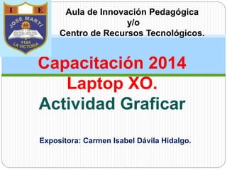 Capacitación 2014
Laptop XO.
Actividad Graficar
Aula de Innovación Pedagógica
y/o
Centro de Recursos Tecnológicos.
Expositora: Carmen Isabel Dávila Hidalgo.
 
