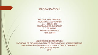 GLOBALIZACION
ANA CAROLINA TARAPUEZ
JULIETA HIDALGO TORRES
c.c. 1.085.281.877
ANDREA OJEDA GUERRERO
C.C. 59.586.049
ANDRES SANTACRUZ
1.085.268.484
UNIVERSIDAD DE MANIZALES
FACULTAD DE CIENCIAS CONTABLES, ECONOMICAS Y ADMINISTRATIVAS
MAESTRIA EN DESARROLLO SOSTENIBLE Y MEDIO AMBIENTE
SAN JUAN DE PASTO
2015
 