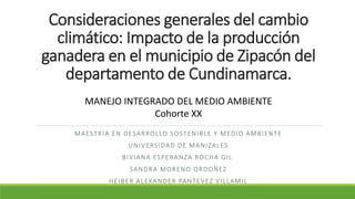 Consideraciones generales del cambio
climático: Impacto de la producción
ganadera en el municipio de Zipacón del
departamento de Cundinamarca.
MAESTRÍA EN DESARROLLO SOSTENIBLE Y MEDIO AMBIENTE
UNIVERSIDAD DE MANIZALES
BIVIANA ESPERANZA ROCHA GIL
SANDRA MORENO ORDOÑEZ
HEIBER ALEXANDER PANTEVEZ VILLAMIL
MANEJO INTEGRADO DEL MEDIO AMBIENTE
Cohorte XX
 