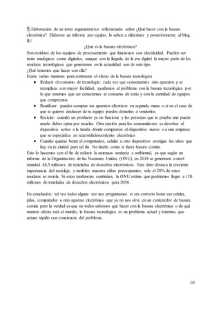 7. Elaboración de un texto argumentativo reflexionado sobre ¿Qué hacer con la basura
electrónica? Elaboran un informe por equipo, lo suben a slideshare y posteriormente al blog.
R//
¿Qué es la basura electrónica?
Son residuos de los equipos de procesamiento que funcionan con electricidad. Pueden ser
tanto analógicos como digitales, aunque con la llegada de la era digital la mayor parte de los
residuos tecnológicos que generamos en la actualidad son de este tipo.
¿Qué tenemos que hacer con ella?
Existe varias maneras para contrastar el efecto de la basura tecnológica
● Reducir el consumo de tecnología: cada vez que consumamos más aparatos y se
reemplaza con mayor facilidad, ayudamos al problema con la basura tecnológica por
lo que tenemos que ser conscientes al consumo de estás y con la cantidad de equipos
que compremos.
● Reutilizar: puedes comprar tus aparatos eléctricos en segunda mano o si en el caso de
que te quieres deshacer de tu equipo puedes donarlos o venderlos.
● Reciclar: cuando un producto ya no funciona y las personas que te prueba uno puede
usarlo debes optar por reciclar. Otra opción para los consumidores es devolver al
dispositivo activo a la tienda dónde compraron el dispositivo nuevo o a una empresa
que se especializa en reacondicionamiento electrónico
● Cuando quieras botar el computador, celular u otro dispositivo averigua los sitios que
hay en tu ciudad para tal fin. No tirarlo como si fuera basura común.
Esto lo hacemos con el fin de reducir la amenaza sanitaria y ambiental, ya que según un
informe de la Organización de las Naciones Unidas (ONU), en 2018 se generaron a nivel
mundial 48,5 millones de toneladas de desechos electrónicos. Este dato destaca la creciente
importancia del reciclaje, y también muestra cifras preocupantes: solo el 20% de estos
residuos se recicla. Si estas tendencias continúan, la ONU estima que podríamos llegar a 120
millones de toneladas de desechos electrónicos para 2050.
En conclusión: tal vez todos alguna vez nos preguntamos si era correcto botar ese celular,
pilas, computador u otro aparato electrónico que ya no nos sirve en un contenedor de basura
común pero la verdad es que no todos sabemos qué hacer con la basura electrónica o de qué
manera afecta está al mundo, la basura tecnológica es un problema actual y tenemos que
actuar rápido con conciencia del problema.
10
 