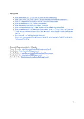 Bibliografía:
● https://radioslibres.net/51-cuales-son-las-partes-de-una-computadora/
● https://sites.google.com/site/wikie6101v/-de-que-materiales-esta-hecha-la-computadora
● https://www.tecnologia-informatica.com/funciones-de-la-computadora/
● https://es.wikipedia.org/wiki/Tableta_(computadora)
● https://en.calameo.com/read/0056806364377568f87da
● https://aprendiendoaprogramar.es/blog/ventajas-y-desventajas-de-la-computadora/
● https://es.wikipedia.org/wiki/Unidad_de_procesamiento_gr%C3%A1fico#:~:text=Una%20unidad
%20de%20procesamiento%20gr%C3%A1fico,videojuegos%20o%20aplicaciones%203D%20inte
ractivas.
● https://dobleclick.eu/beneficios-ampliar-memoria-
ram/#:~:text=Aumentando%20la%20memoria%20RAM%20se,ampliaci%C3%B3n%20de%20la
%20memoria%20RAM.
Enlaces del blog de cada miembro del equipo:
Valery Hernandez: https://tecnotecnologiav22m.blogspot.com/?m=1
Isabella Lugo: https://tecnofast5.blogspot.com/
Isabella Piedrahita: http://Lasoportunidadesdelatecnologia.blogspot.com
Jennifer Castrillón: https://jencas2022.blogspot.com/
Helen Sofia Diaz: https://unmundovirtualconsofia.blogspot.com/
17
 
