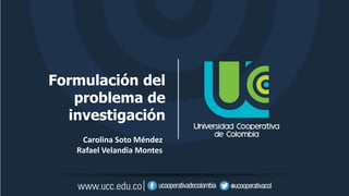 Formulación del
problema de
investigación
Carolina Soto Méndez
Rafael Velandia Montes
 